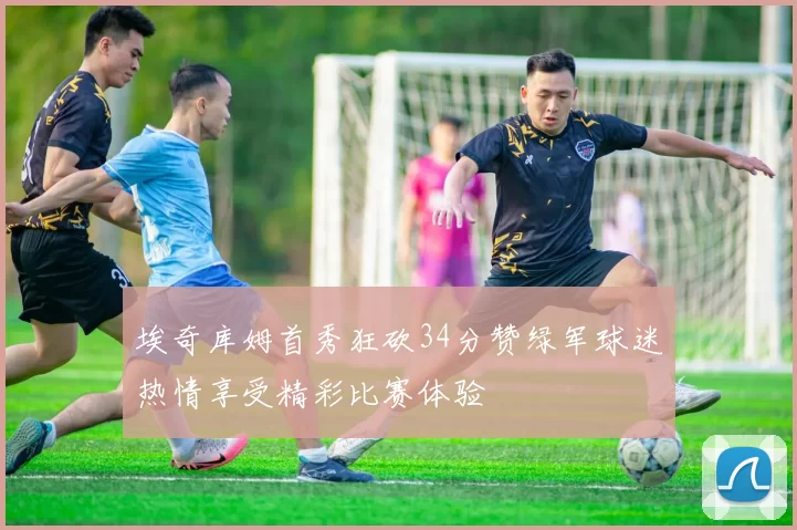 埃奇库姆首秀狂砍34分赞绿军球迷热情享受精彩比赛体验