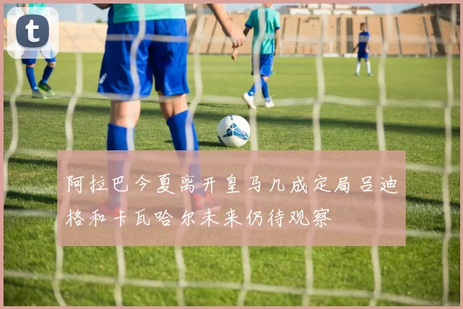 阿拉巴今夏离开皇马几成定局吕迪格和卡瓦哈尔未来仍待观察