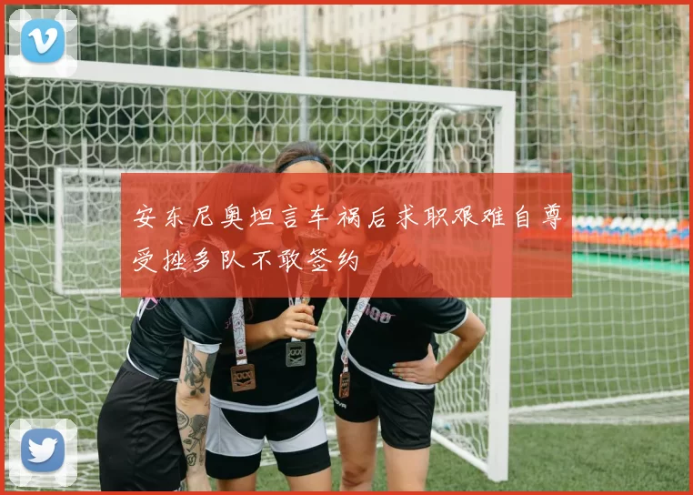 安东尼奥坦言车祸后求职艰难自尊受挫多队不敢签约