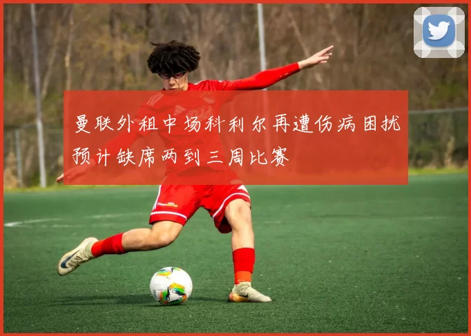 曼联外租中场科利尔再遭伤病困扰预计缺席两到三周比赛