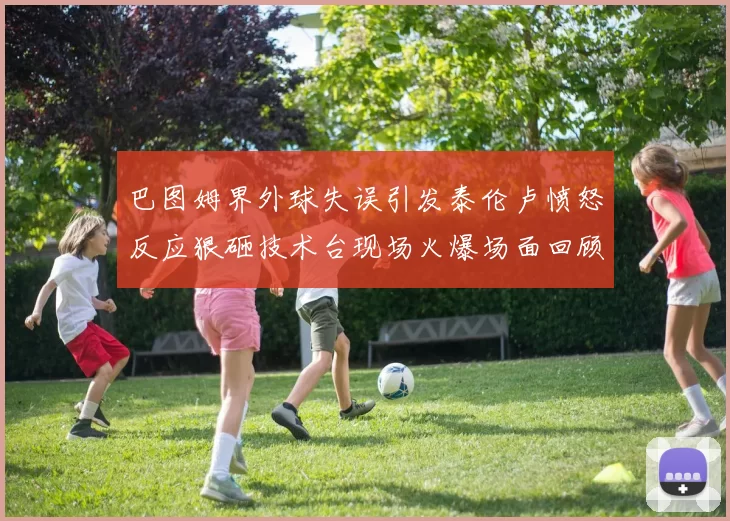 巴图姆界外球失误引发泰伦卢愤怒反应狠砸技术台现场火爆场面回顾