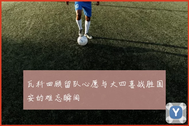 瓦科回顾留队心愿与大四喜战胜国安的难忘瞬间