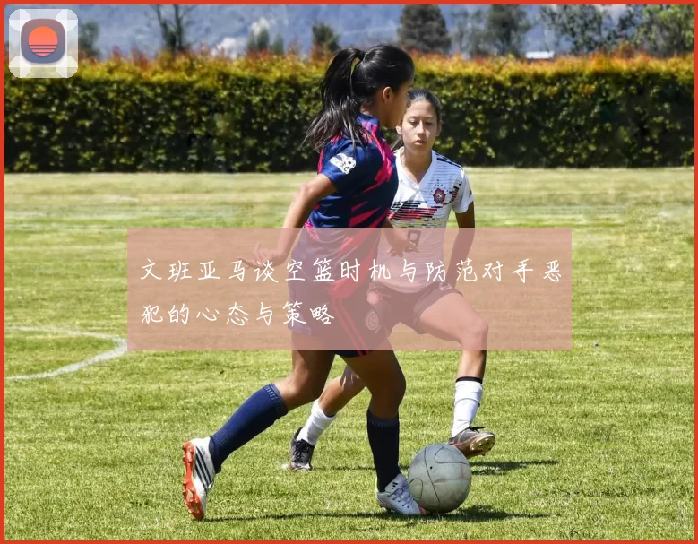 文班亚马谈空篮时机与防范对手恶犯的心态与策略