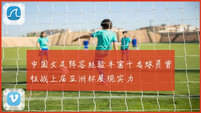 中国女足阵容经验丰富十名球员曾征战上届亚洲杯展现实力