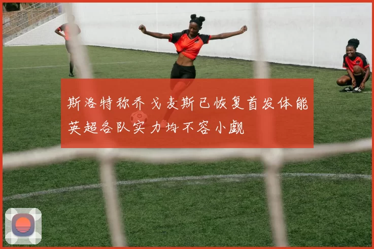 斯洛特称乔戈麦斯已恢复首发体能英超各队实力均不容小觑