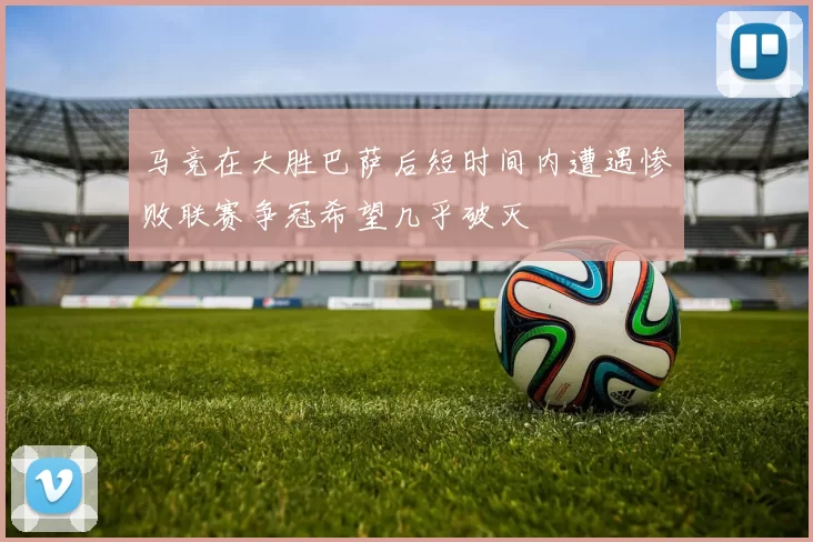 马竞在大胜巴萨后短时间内遭遇惨败联赛争冠希望几乎破灭