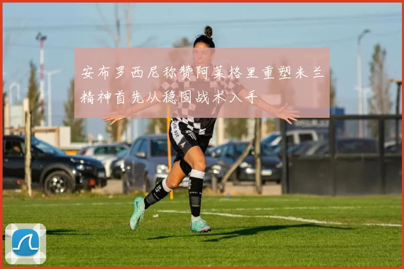 安布罗西尼称赞阿莱格里重塑米兰精神首先从稳固战术入手