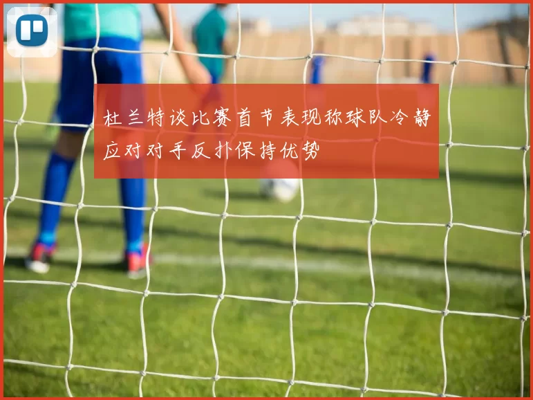 杜兰特谈比赛首节表现称球队冷静应对对手反扑保持优势