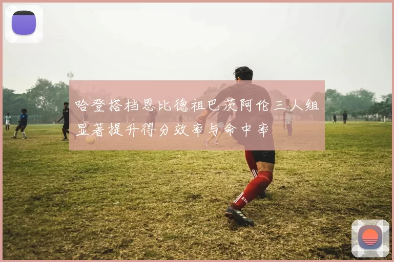哈登搭档恩比德祖巴茨阿伦三人组显著提升得分效率与命中率