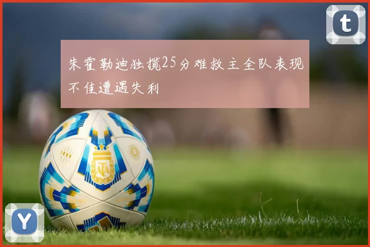 朱霍勒迪独揽25分难救主全队表现不佳遭遇失利