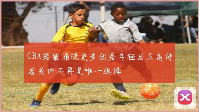 CBA若能涌现更多优秀年轻后卫高诗岩或许不再是唯一选择