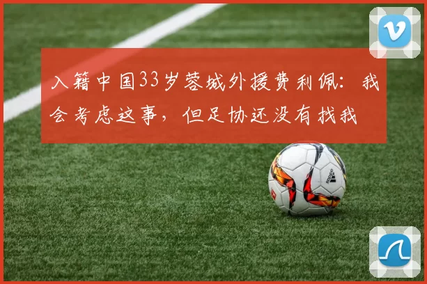 入籍中国33岁蓉城外援费利佩：我会考虑这事，但足协还没有找我