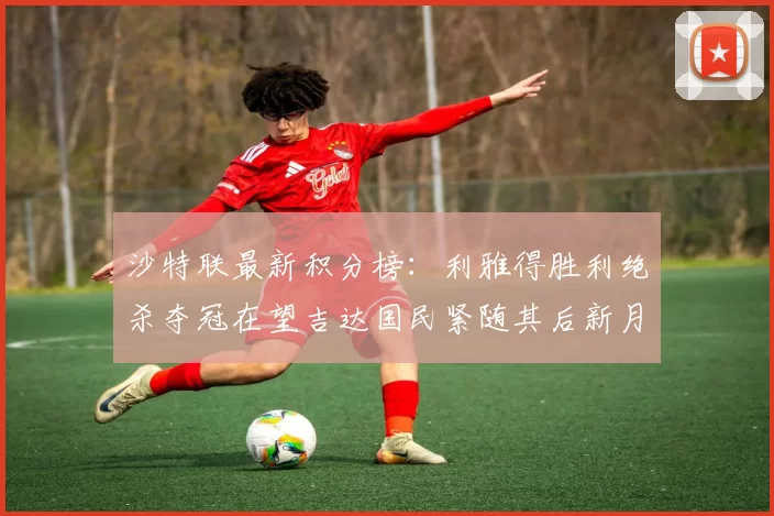 沙特联最新积分榜：利雅得胜利绝杀夺冠在望吉达国民紧随其后新月争夺激烈