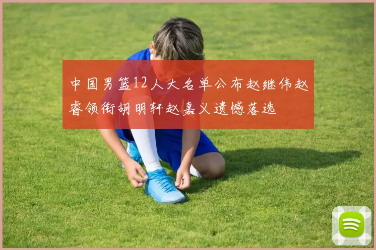 中国男篮12人大名单公布赵继伟赵睿领衔胡明轩赵嘉义遗憾落选