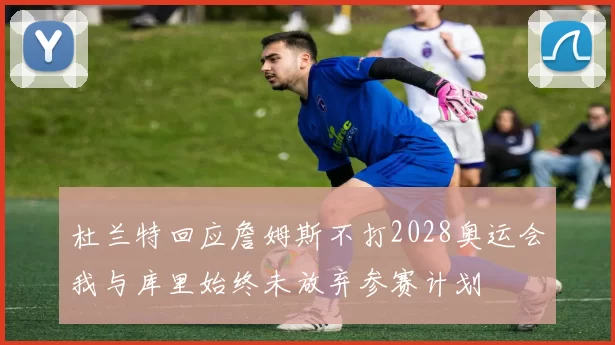 杜兰特回应詹姆斯不打2028奥运会我与库里始终未放弃参赛计划