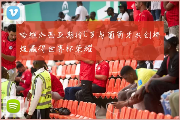 哈维加西亚期待C罗与葡萄牙共创辉煌赢得世界杯荣耀