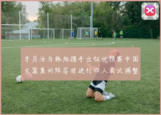 李月汝与韩旭携手出征世预赛中国女篮集训阵容将进行四人淘汰调整