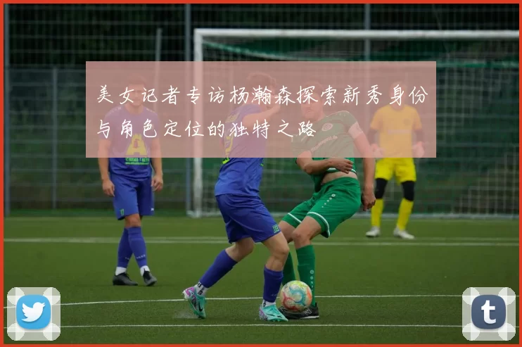 美女记者专访杨瀚森探索新秀身份与角色定位的独特之路