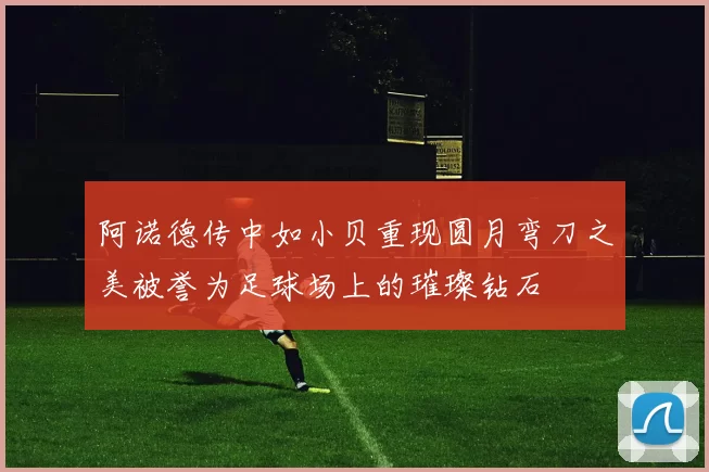 阿诺德传中如小贝重现圆月弯刀之美被誉为足球场上的璀璨钻石