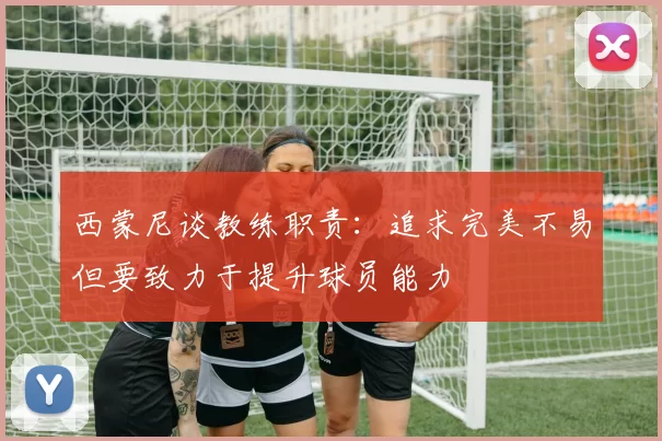 西蒙尼谈教练职责：追求完美不易但要致力于提升球员能力