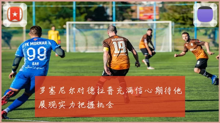 罗塞尼尔对德拉普充满信心期待他展现实力把握机会
