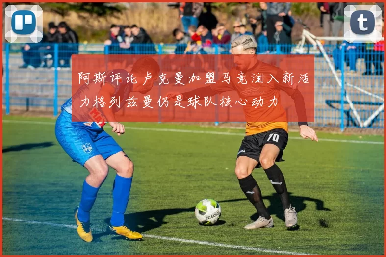 阿斯评论卢克曼加盟马竞注入新活力格列兹曼仍是球队核心动力