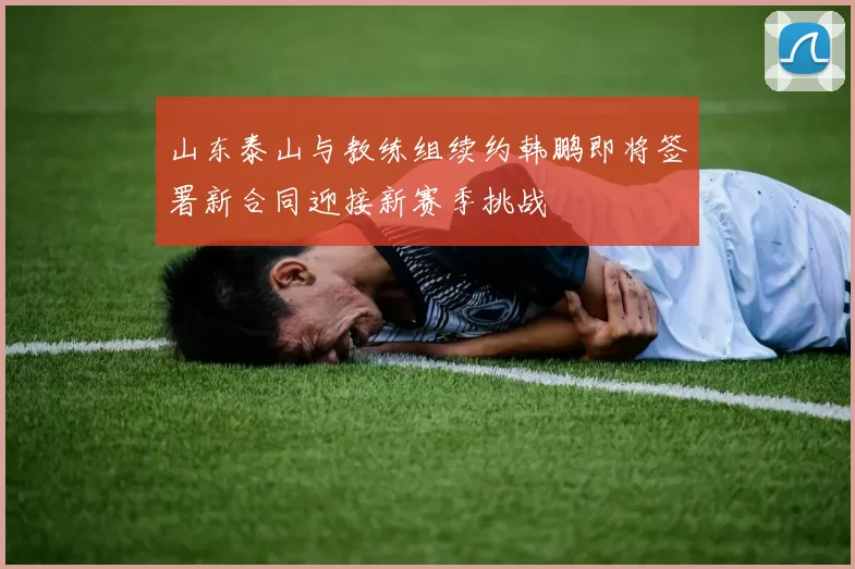 山东泰山与教练组续约韩鹏即将签署新合同迎接新赛季挑战