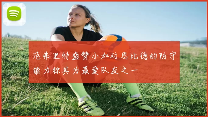 范弗里特盛赞小加对恩比德的防守能力称其为最爱队友之一