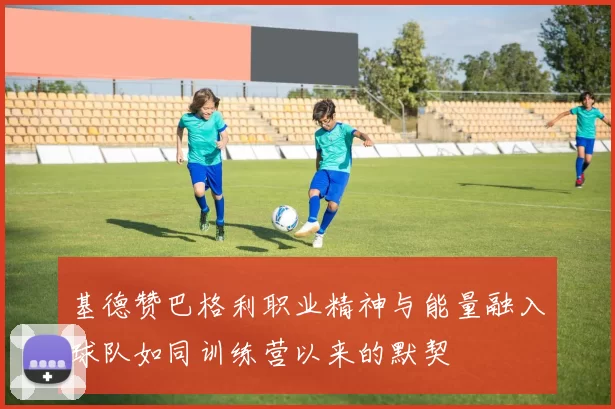 基德赞巴格利职业精神与能量融入球队如同训练营以来的默契
