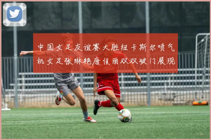 中国女足友谊赛大胜纽卡斯尔喷气机女足张琳艳唐佳丽双双破门展现实力