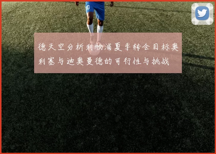 德天空分析利物浦夏季转会目标奥利塞与迪奥曼德的可行性与挑战