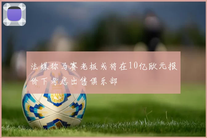 法媒称马赛老板或将在10亿欧元报价下考虑出售俱乐部