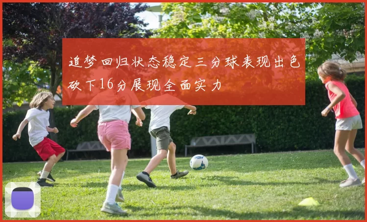 追梦回归状态稳定三分球表现出色砍下16分展现全面实力
