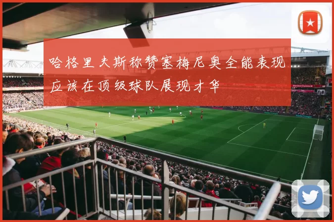 哈格里夫斯称赞塞梅尼奥全能表现应该在顶级球队展现才华