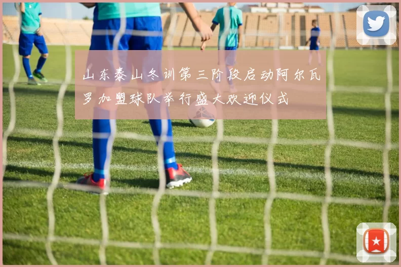 山东泰山冬训第三阶段启动阿尔瓦罗加盟球队举行盛大欢迎仪式